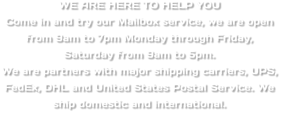 WE ARE HERE TO HELP YOU Come in and try our Mailbox service, we are open from 9am to 7pm Monday through Friday,  Saturday from 9am to 5pm.  We are partners with major shipping carriers, UPS, FedEx, DHL and United States Postal Service. We ship domestic and international.